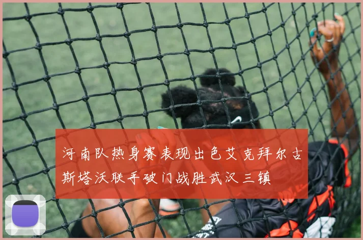 河南队热身赛表现出色艾克拜尔古斯塔沃联手破门战胜武汉三镇