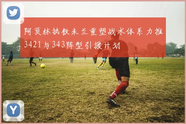 阿莫林执教米兰重塑战术体系力推3421与343阵型引援计划