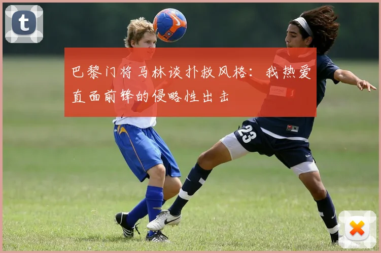 巴黎门将马林谈扑救风格：我热爱直面前锋的侵略性出击