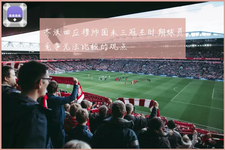 齐沃回应穆帅国米三冠王时期球员竞争无法比较的观点