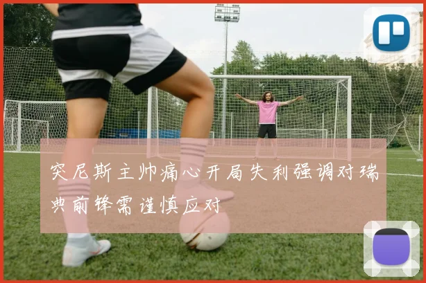 突尼斯主帅痛心开局失利强调对瑞典前锋需谨慎应对