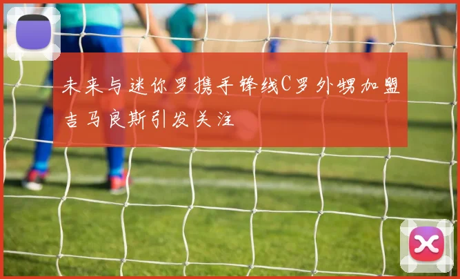 未来与迷你罗携手锋线C罗外甥加盟吉马良斯引发关注