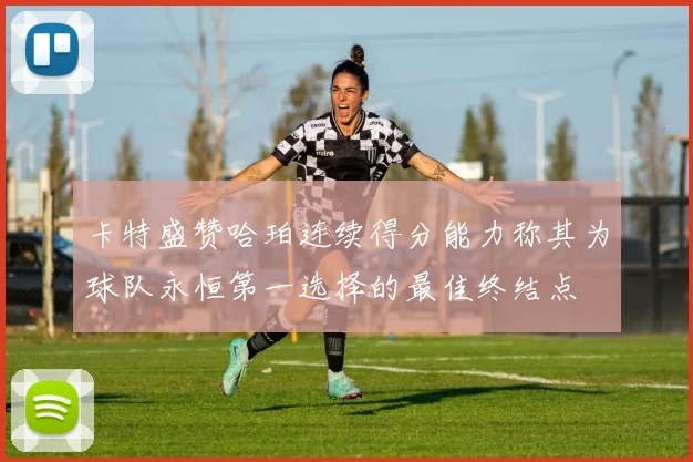 卡特盛赞哈珀连续得分能力称其为球队永恒第一选择的最佳终结点