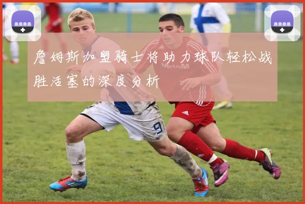 詹姆斯加盟骑士将助力球队轻松战胜活塞的深度分析