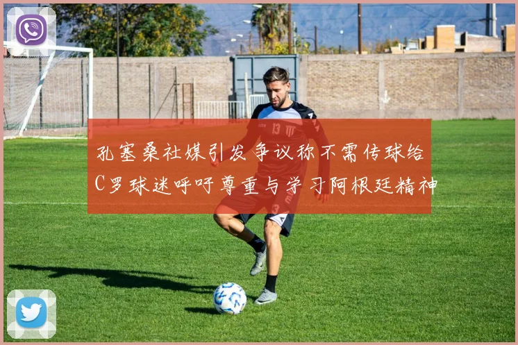 孔塞桑社媒引发争议称不需传球给C罗球迷呼吁尊重与学习阿根廷精神