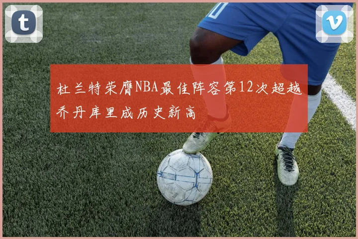杜兰特荣膺NBA最佳阵容第12次超越乔丹库里成历史新高