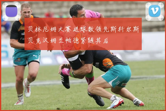 贝林厄姆大赛进球数领先斯科尔斯贝克汉姆兰帕德紧随其后