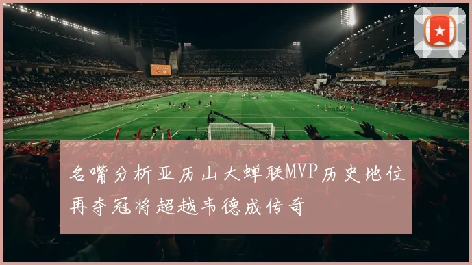 名嘴分析亚历山大蝉联MVP历史地位再夺冠将超越韦德成传奇