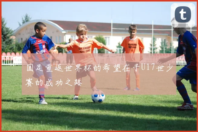 国足重返世界杯的希望在于U17世少赛的成功之路